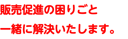 販売促進の困りごと 一緒に解決いたします。